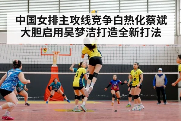 中国女排主攻线竞争白热化蔡斌大胆启用吴梦洁打造全新打法